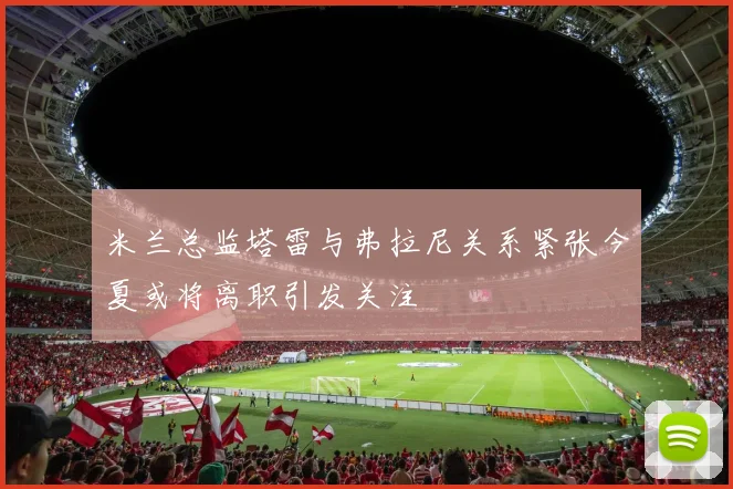 米兰总监塔雷与弗拉尼关系紧张今夏或将离职引发关注
