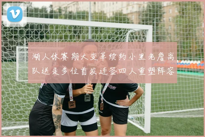 湖人休赛期大变革续约小里老詹离队送走多位首发连签四人重塑阵容