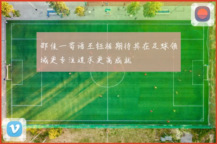 邵佳一寄语王钰栋期待其在足球领域更专注追求更高成就