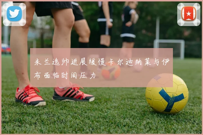 米兰选帅进展缓慢卡尔迪纳莱与伊布面临时间压力