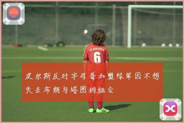 皮尔斯反对字母哥加盟绿军因不想失去布朗与塔图姆组合
