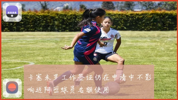 卡塞米罗工作签证仍在申请中不影响迈阿密球员名额使用