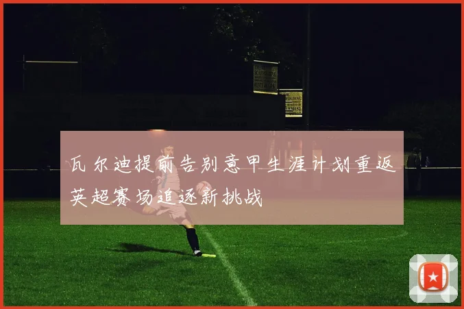 瓦尔迪提前告别意甲生涯计划重返英超赛场追逐新挑战