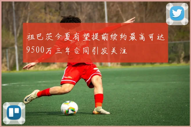 祖巴茨今夏有望提前续约最高可达9500万三年合同引发关注