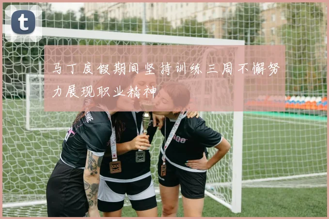 马丁度假期间坚持训练三周不懈努力展现职业精神