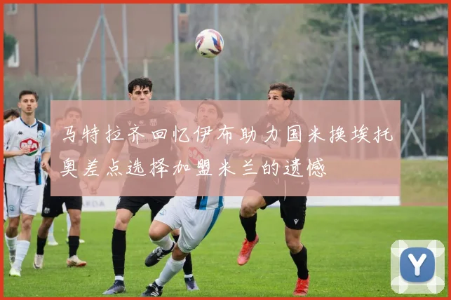 马特拉齐回忆伊布助力国米换埃托奥差点选择加盟米兰的遗憾
