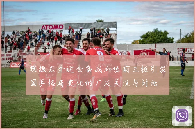 樊振东全运会备战加练前三板引发国乒格局变化的广泛关注与讨论