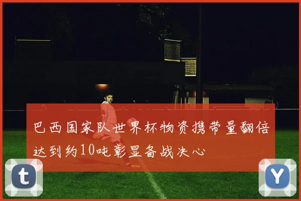 巴西国家队世界杯物资携带量翻倍达到约10吨彰显备战决心
