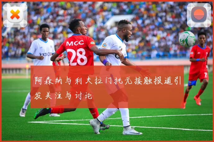 阿森纳与利夫拉门托无接触报道引发关注与讨论
