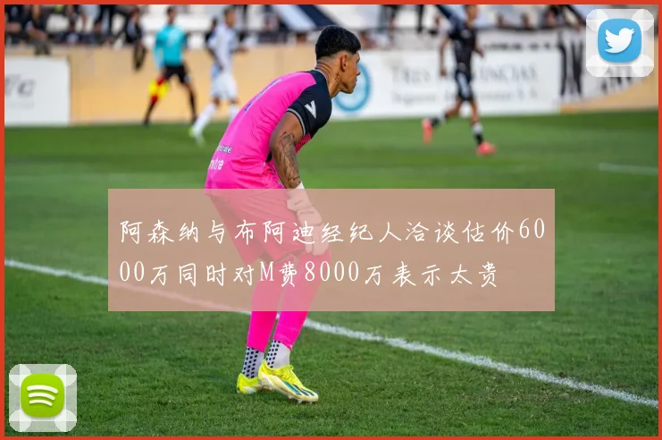 阿森纳与布阿迪经纪人洽谈估价6000万同时对M费8000万表示太贵