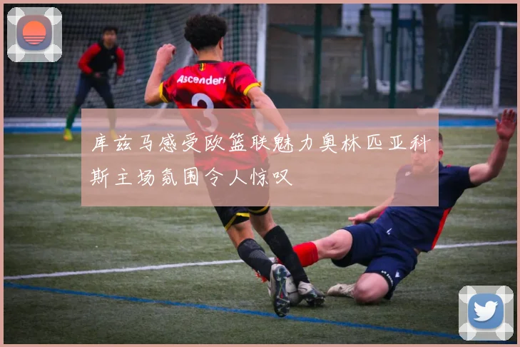 库兹马感受欧篮联魅力奥林匹亚科斯主场氛围令人惊叹