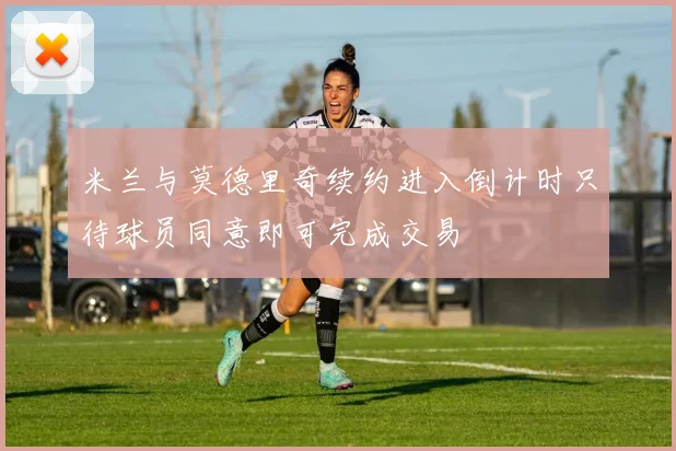 米兰与莫德里奇续约进入倒计时只待球员同意即可完成交易